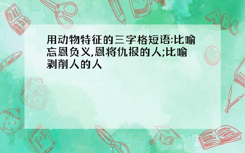 用动物特征的三字格短语:比喻忘恩负义,恩将仇报的人;比喻剥削人的人