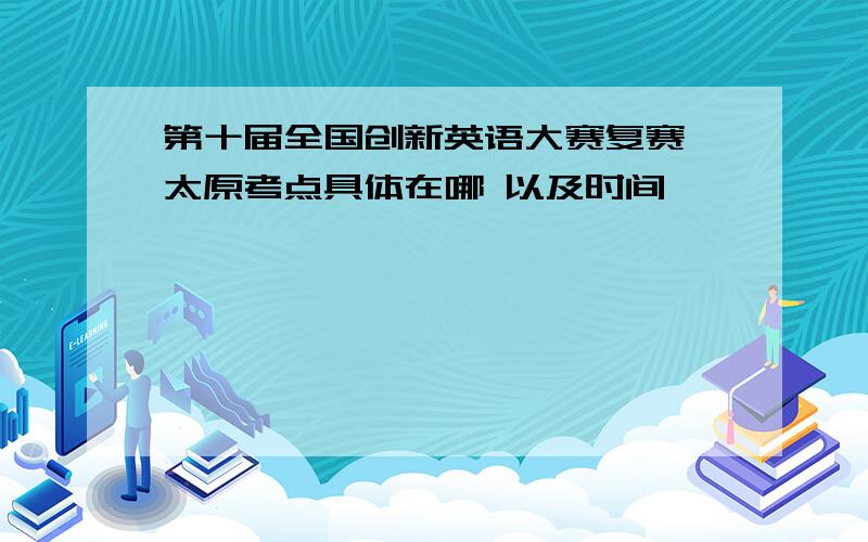 第十届全国创新英语大赛复赛 太原考点具体在哪 以及时间