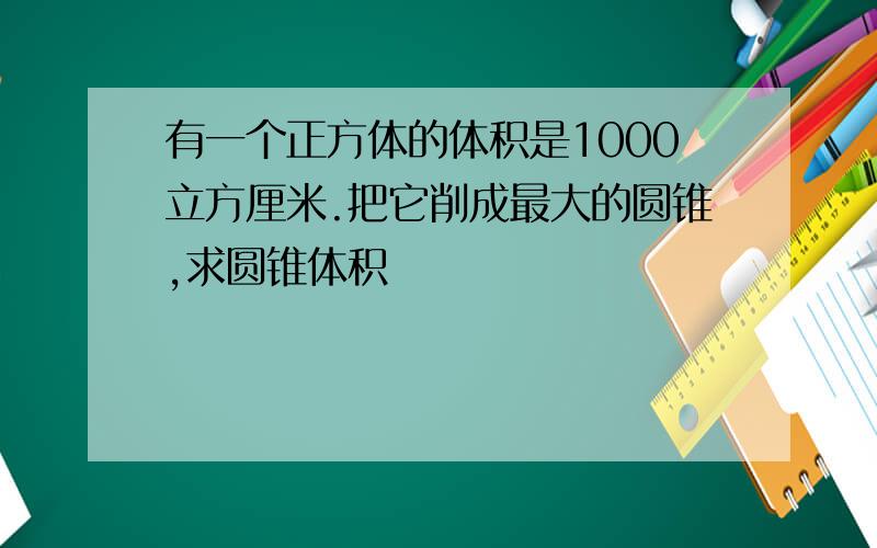 有一个正方体的体积是1000立方厘米.把它削成最大的圆锥,求圆锥体积