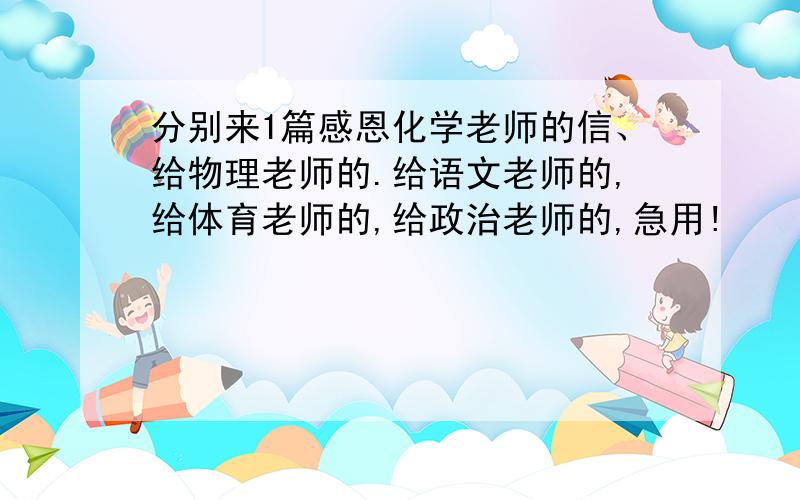 分别来1篇感恩化学老师的信、给物理老师的.给语文老师的,给体育老师的,给政治老师的,急用!