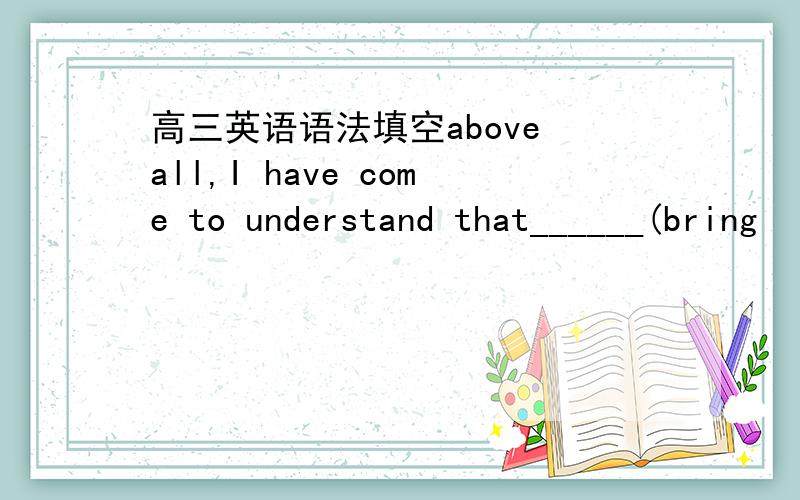 高三英语语法填空above all,I have come to understand that______(bring