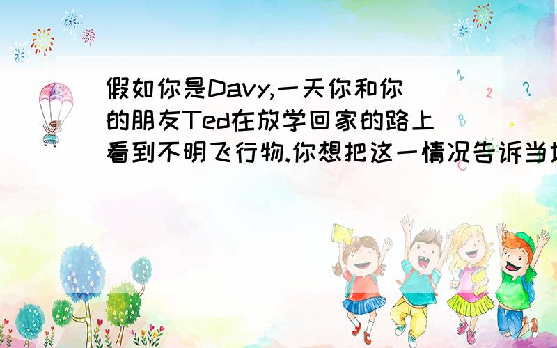 假如你是Davy,一天你和你的朋友Ted在放学回家的路上看到不明飞行物.你想把这一情况告诉当地的一家英语报社,请根据下面