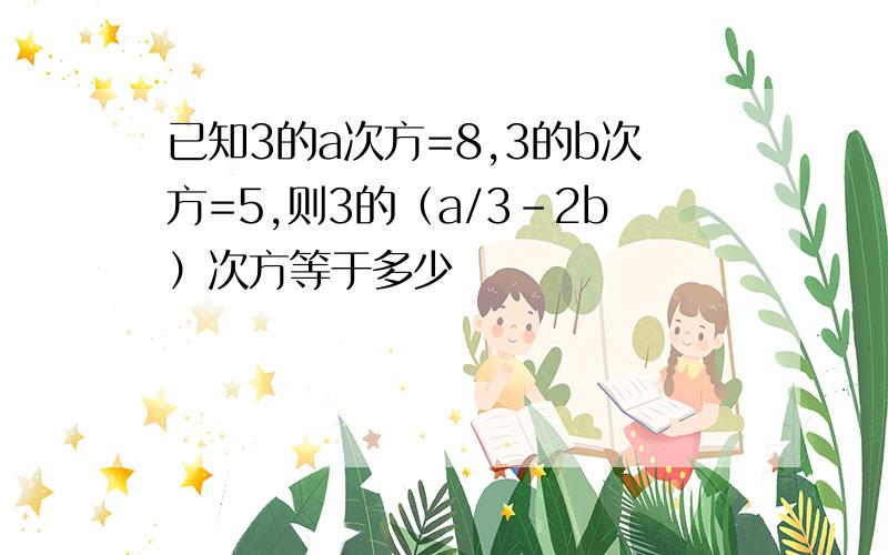 已知3的a次方=8,3的b次方=5,则3的（a/3-2b）次方等于多少