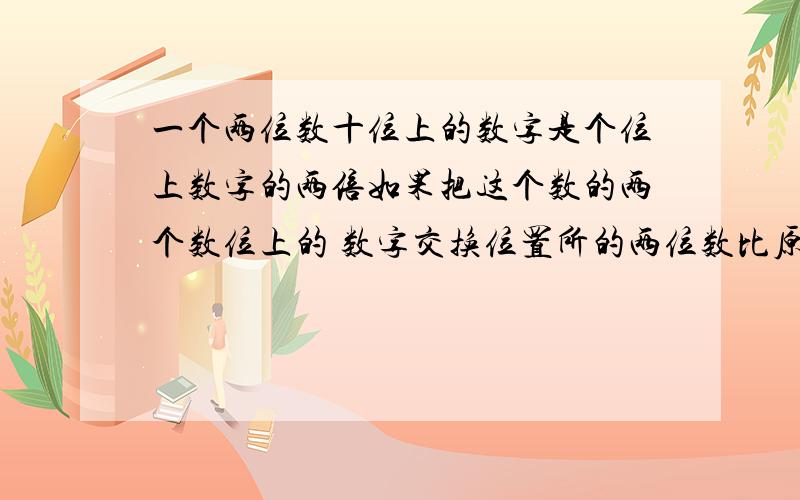 一个两位数十位上的数字是个位上数字的两倍如果把这个数的两个数位上的 数字交换位置所的两位数比原数小