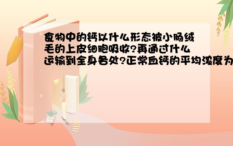 食物中的钙以什么形态被小肠绒毛的上皮细胞吸收?再通过什么运输到全身各处?正常血钙的平均浓度为多少?