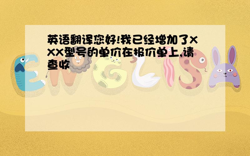 英语翻译您好!我已经增加了XXX型号的单价在报价单上,请查收