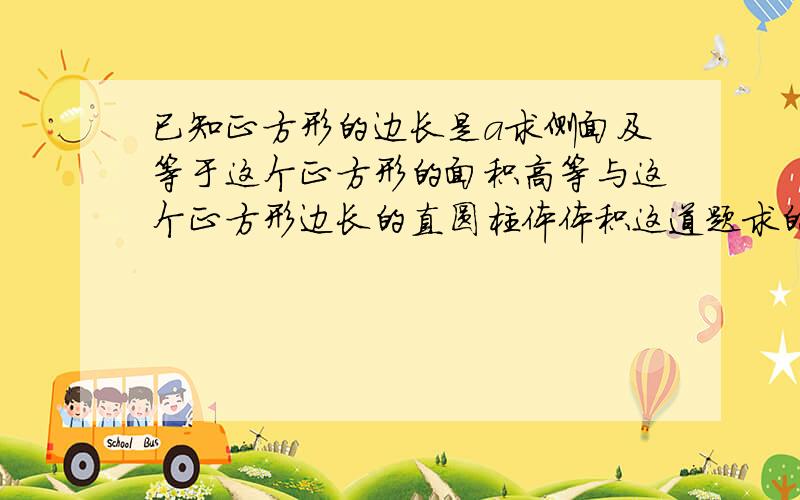 已知正方形的边长是a求侧面及等于这个正方形的面积高等与这个正方形边长的直圆柱体体积这道题求的是