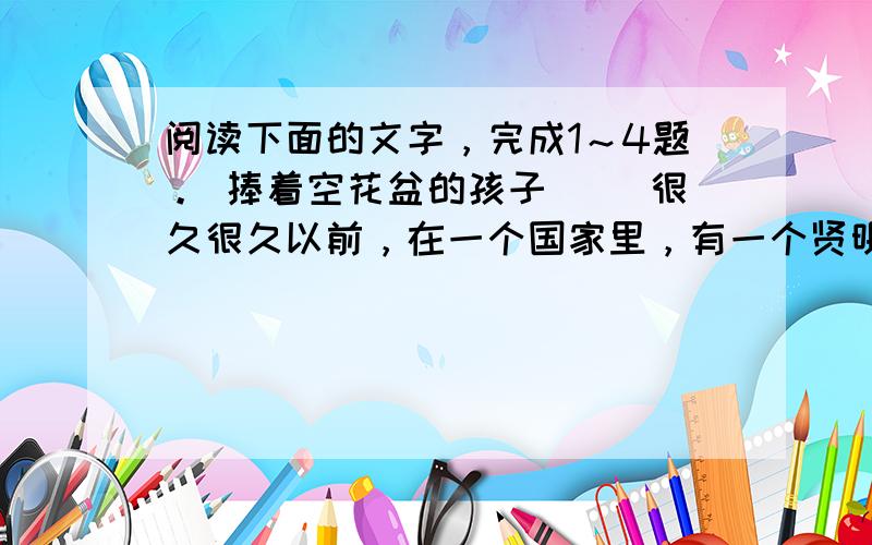 阅读下面的文字，完成1～4题。 捧着空花盆的孩子 　　很久很久以前，在一个国家里，有一个贤明而受人爱戴的国王。但是，他的