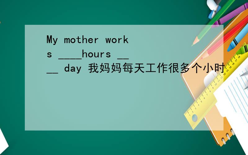 My mother works ____hours ____ day 我妈妈每天工作很多个小时