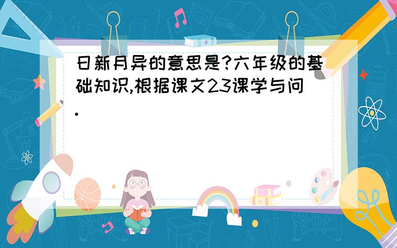 日新月异的意思是?六年级的基础知识,根据课文23课学与问.