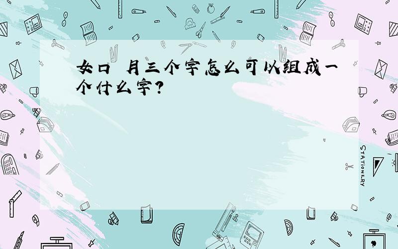 女口 月三个字怎么可以组成一个什么字?