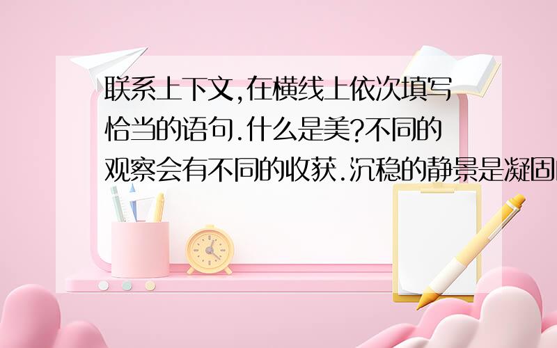 联系上下文,在横线上依次填写恰当的语句.什么是美?不同的观察会有不同的收获.沉稳的静景是凝固的...