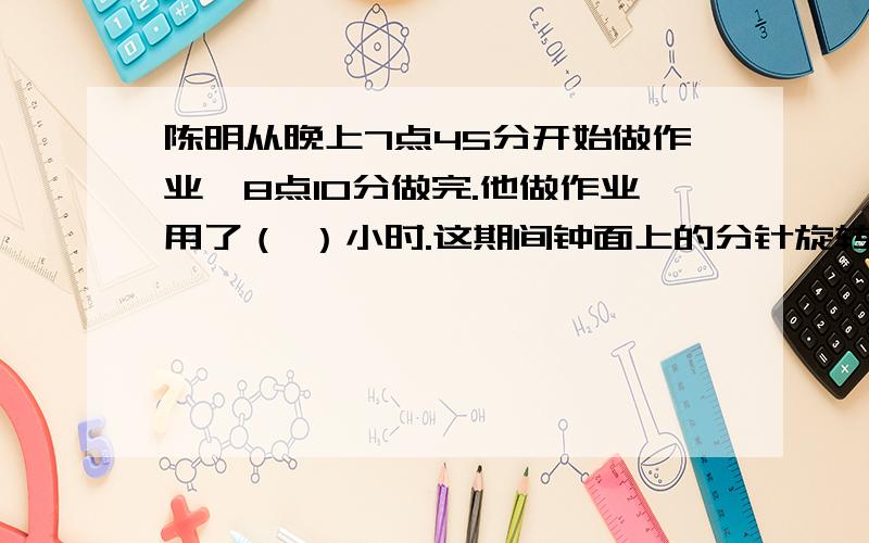 陈明从晚上7点45分开始做作业,8点10分做完.他做作业用了（ ）小时.这期间钟面上的分针旋转了（ ）度