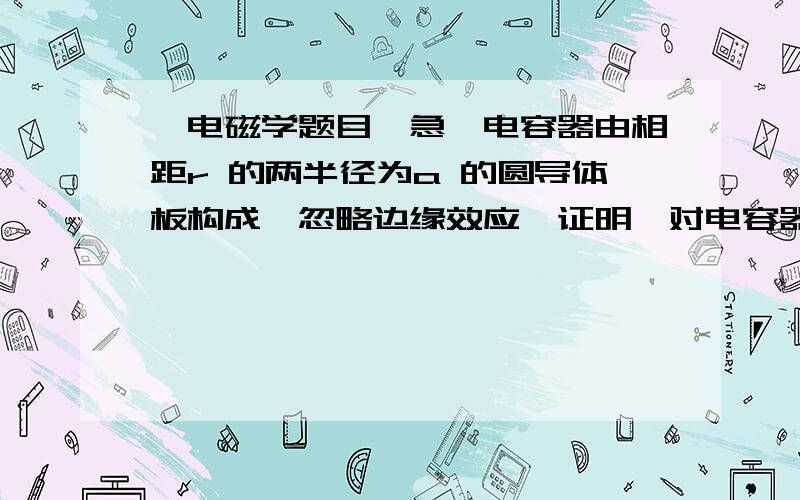 一电磁学题目,急一电容器由相距r 的两半径为a 的圆导体板构成,忽略边缘效应,证明,对电容器充电时,流入电容器的能量速率