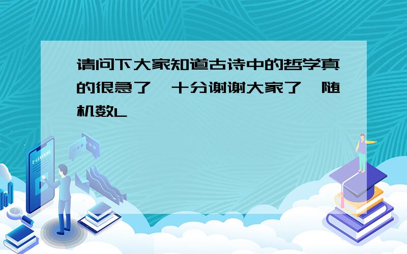 请问下大家知道古诗中的哲学真的很急了,十分谢谢大家了{随机数L