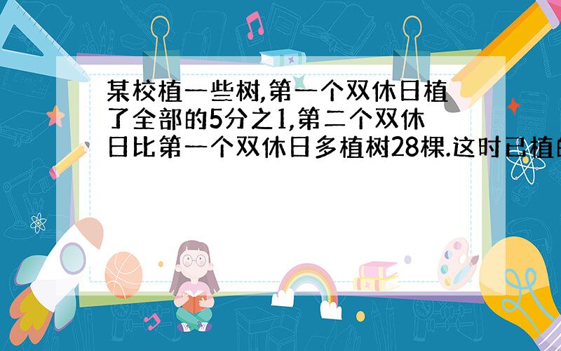 某校植一些树,第一个双休日植了全部的5分之1,第二个双休日比第一个双休日多植树28棵.这时已植的树和未植的树的比是3：1