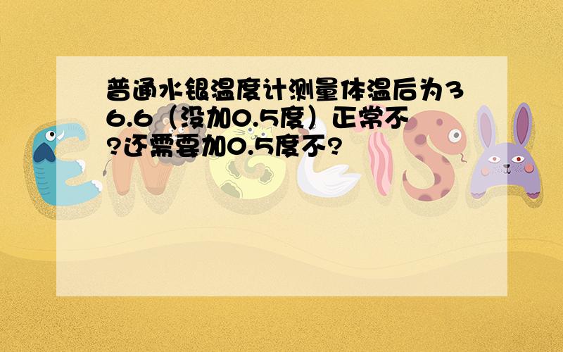 普通水银温度计测量体温后为36.6（没加0.5度）正常不?还需要加0.5度不?