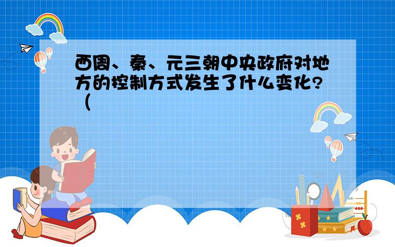 西周、秦、元三朝中央政府对地方的控制方式发生了什么变化?（