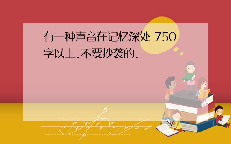 有一种声音在记忆深处 750字以上.不要抄袭的.