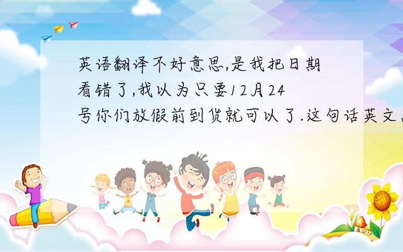 英语翻译不好意思,是我把日期看错了,我以为只要12月24号你们放假前到货就可以了.这句话英文怎么说啊?是以邮件形式,所以