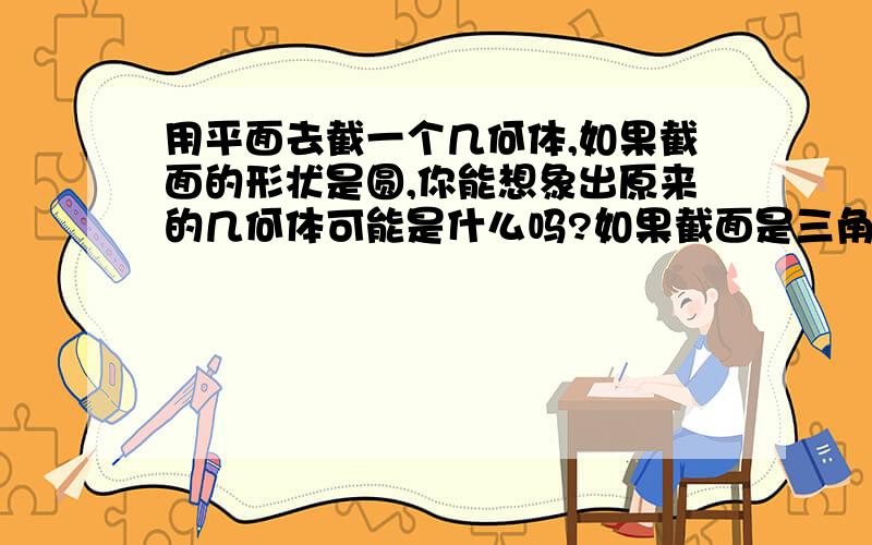 用平面去截一个几何体,如果截面的形状是圆,你能想象出原来的几何体可能是什么吗?如果截面是三角形呢?