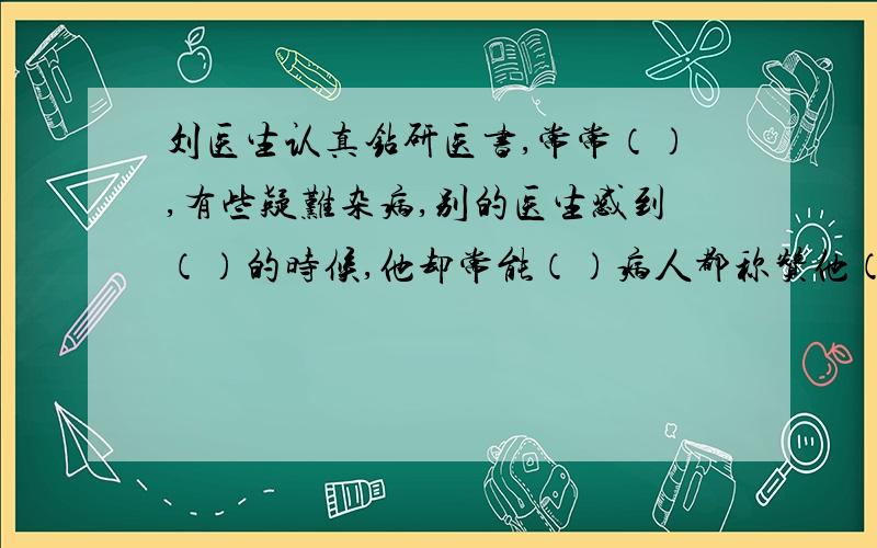 刘医生认真钻研医书,常常（）,有些疑难杂病,别的医生感到（）的时候,他却常能（）病人都称赞他（）.