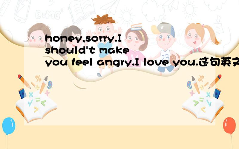 honey,sorry.I should't make you feel angry.I love you.这句英文神马