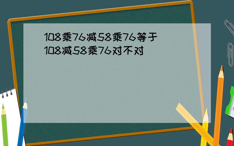 108乘76减58乘76等于108减58乘76对不对