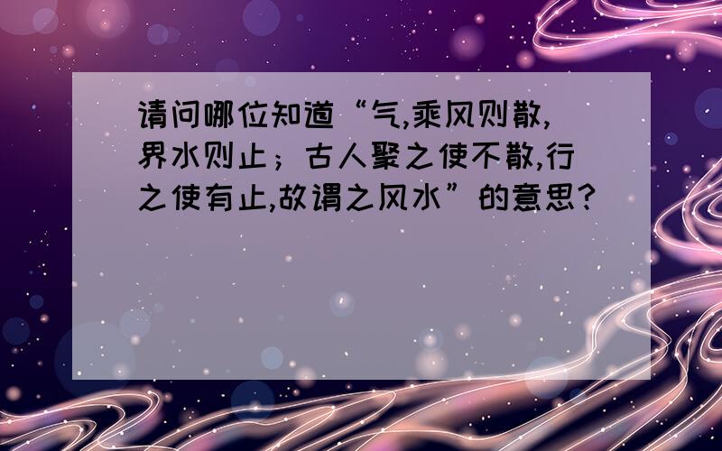 请问哪位知道“气,乘风则散,界水则止；古人聚之使不散,行之使有止,故谓之风水”的意思?