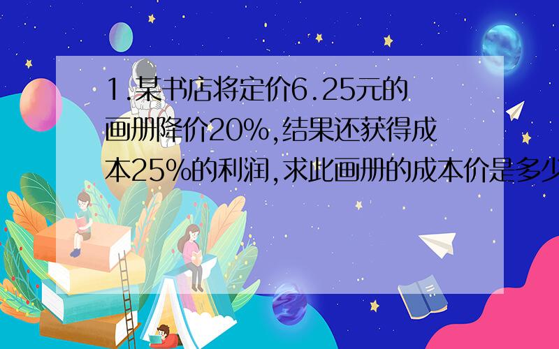 1.某书店将定价6.25元的画册降价20%,结果还获得成本25%的利润,求此画册的成本价是多少?