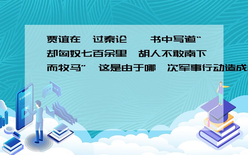 贾谊在〈过秦论〉一书中写道“却匈奴七百余里,胡人不敢南下而牧马”,这是由于哪一次军事行动造成的?