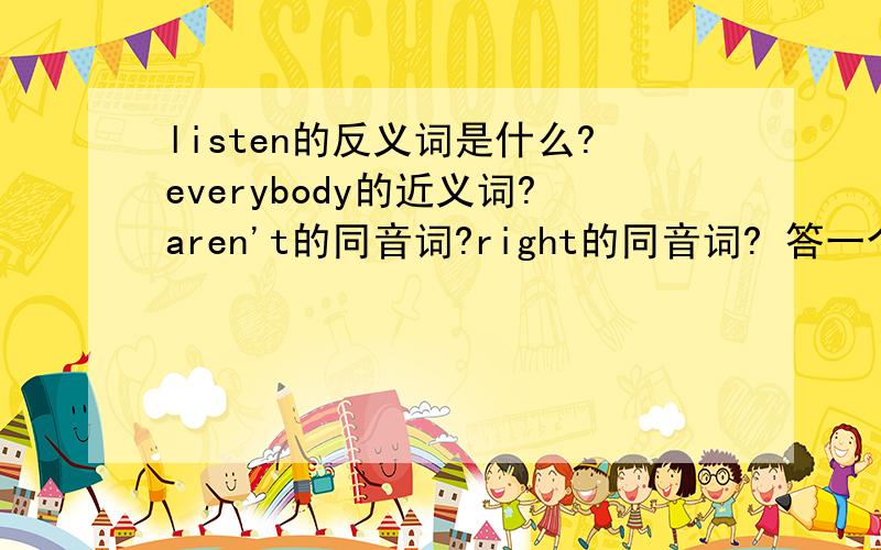 listen的反义词是什么?everybody的近义词?aren't的同音词?right的同音词? 答一个是一个.谢谢!