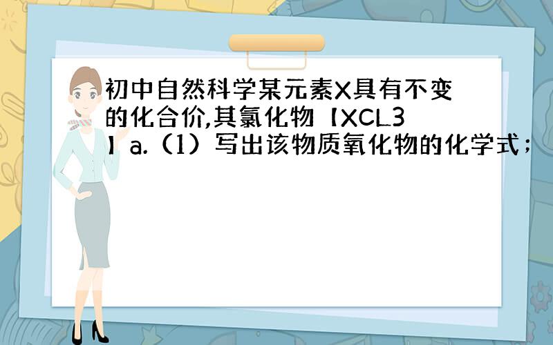 初中自然科学某元素X具有不变的化合价,其氯化物【XCL3】a.（1）写出该物质氧化物的化学式；（2）计算其氧化物的式量.