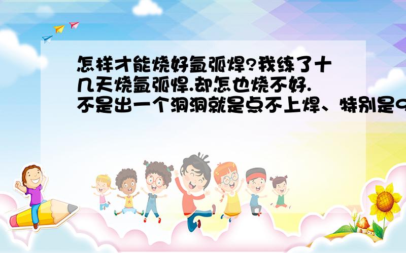 怎样才能烧好氩弧焊?我练了十几天烧氩弧悍.却怎也烧不好.不是出一个洞洞就是点不上焊、特别是90度角要么是烧不上焊要么是点