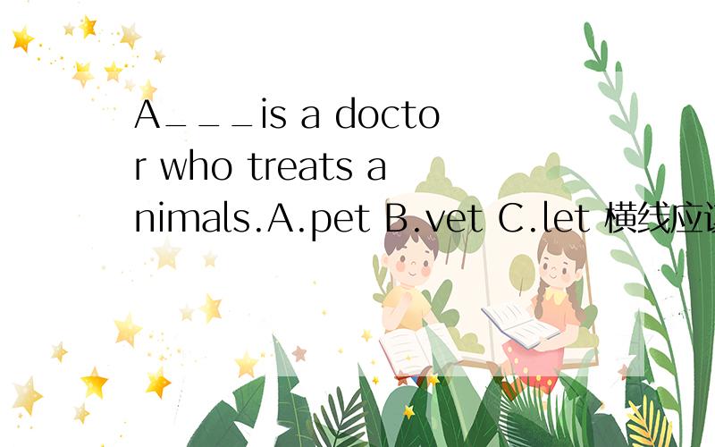 A___is a doctor who treats animals.A.pet B.vet C.let 横线应该填什么