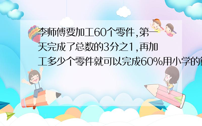 李师傅要加工60个零件,第一天完成了总数的3分之1,再加工多少个零件就可以完成60%用小学的算术法或方程解