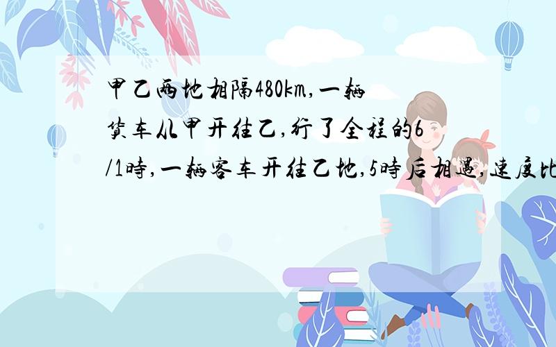 甲乙两地相隔480km,一辆货车从甲开往乙,行了全程的6/1时,一辆客车开往乙地,5时后相遇,速度比7:9