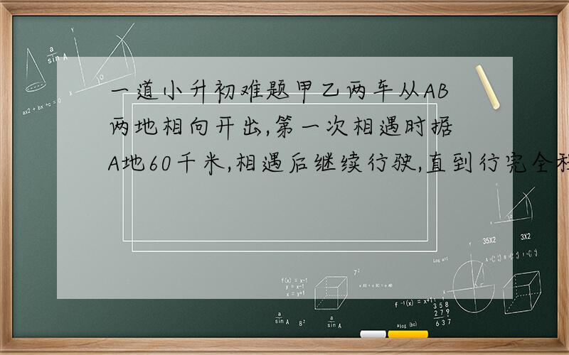 一道小升初难题甲乙两车从AB两地相向开出,第一次相遇时据A地60千米,相遇后继续行驶,直到行完全程再返程,返程时相遇据B