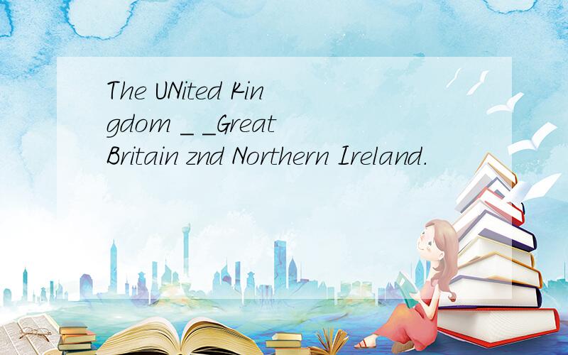 The UNited Kingdom _ _Great Britain znd Northern Ireland.