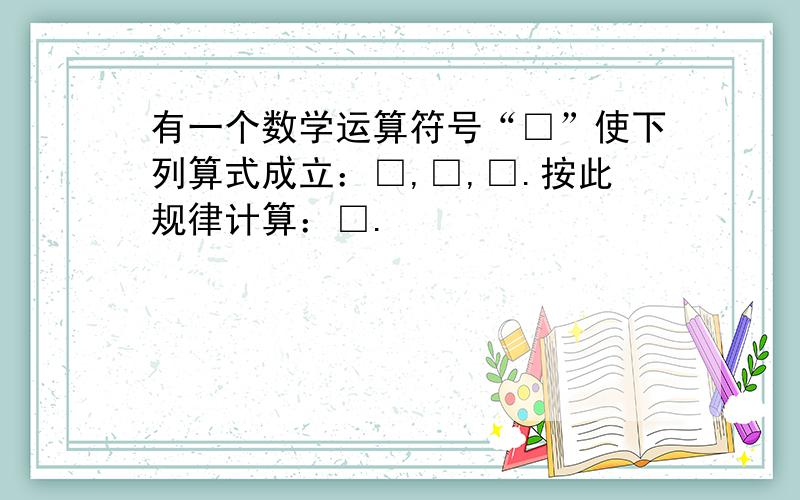 有一个数学运算符号“□”使下列算式成立：□,□,□.按此规律计算：□.