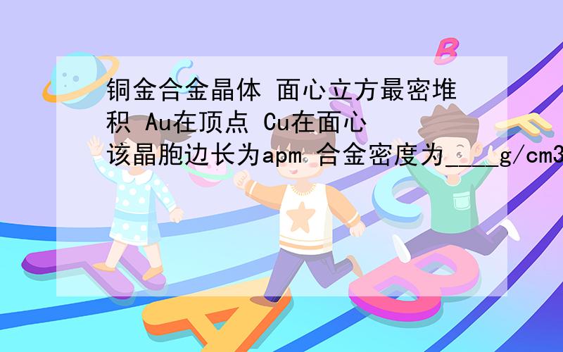 铜金合金晶体 面心立方最密堆积 Au在顶点 Cu在面心 该晶胞边长为apm 合金密度为____g/cm3