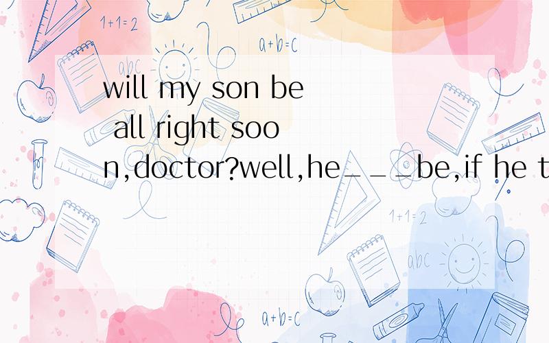 will my son be all right soon,doctor?well,he___be,if he take