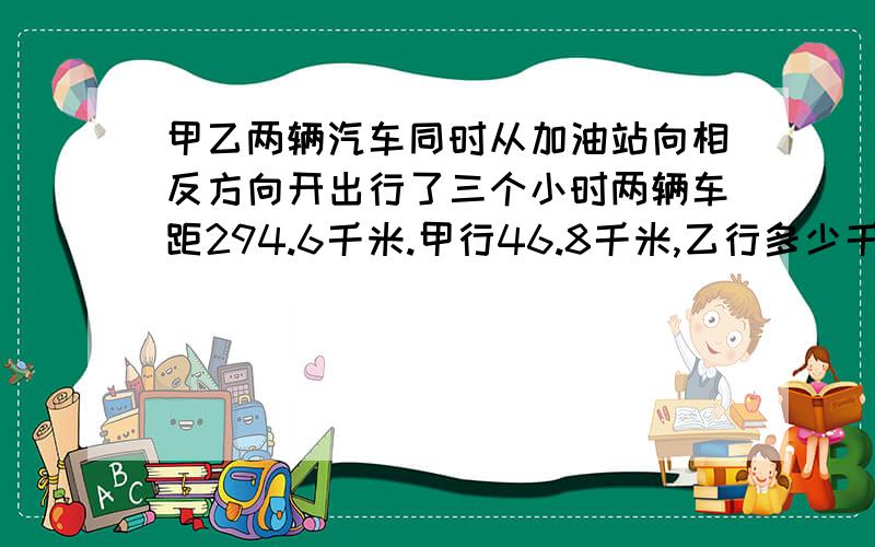 甲乙两辆汽车同时从加油站向相反方向开出行了三个小时两辆车距294.6千米.甲行46.8千米,乙行多少千米?