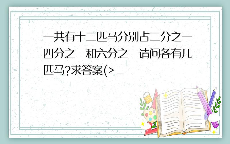 一共有十二匹马分别占二分之一四分之一和六分之一请问各有几匹马?求答案(>_