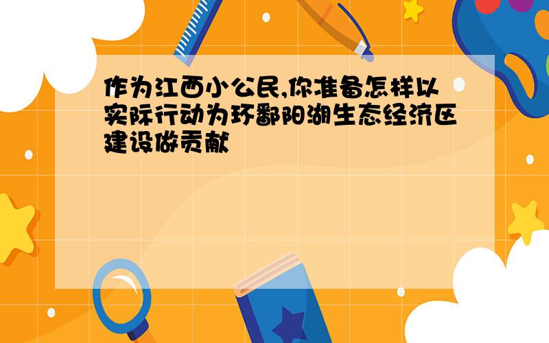 作为江西小公民,你准备怎样以实际行动为环鄱阳湖生态经济区建设做贡献