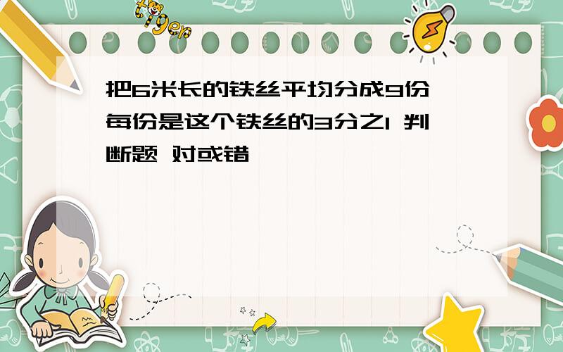 把6米长的铁丝平均分成9份,每份是这个铁丝的3分之1 判断题 对或错