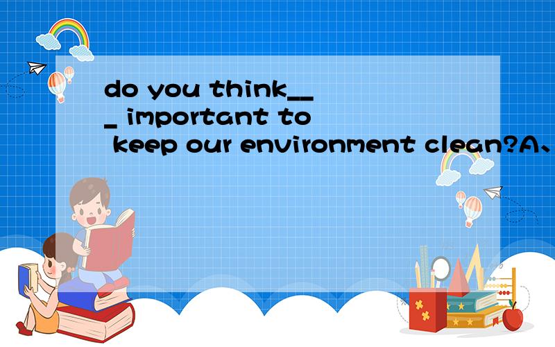 do you think___ important to keep our environment clean?A、it