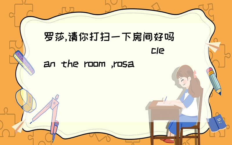 罗莎,请你打扫一下房间好吗 ___ ___ ___clean the room ,rosa