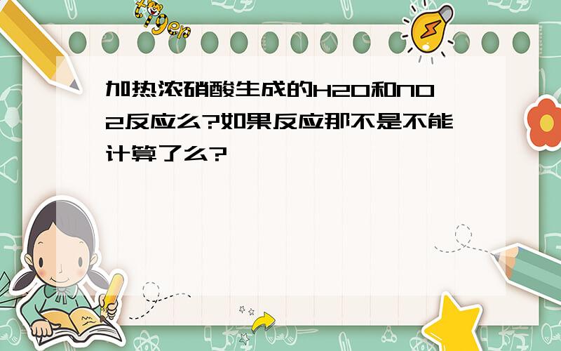 加热浓硝酸生成的H2O和NO2反应么?如果反应那不是不能计算了么?