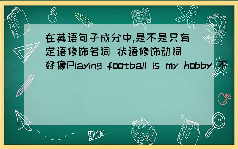 在英语句子成分中,是不是只有定语修饰名词 状语修饰动词 好像Playing football is my hobby 不